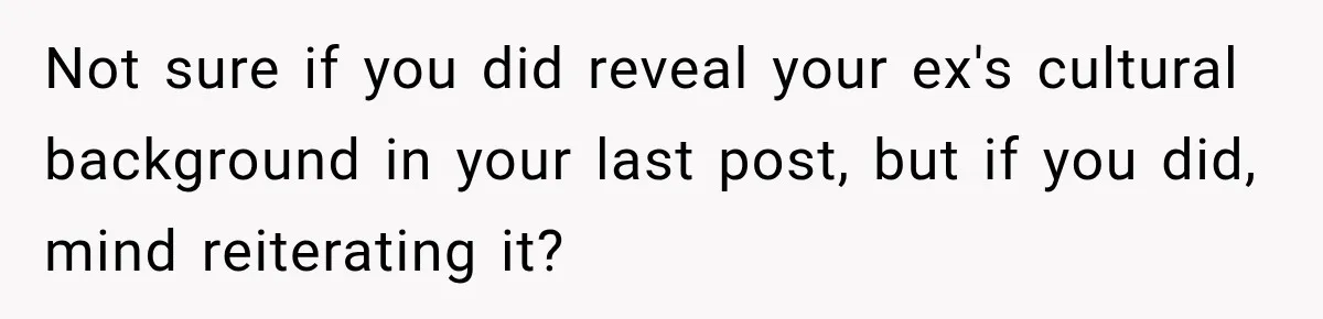 Not sure if you did reveal your ex's cultural background in your last post, but if you did, mind reiterating it?