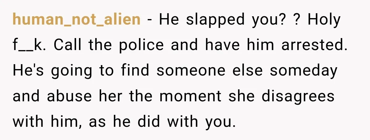 human_not_alien − He slapped you? ? Holy f__k. Call the police and have him arrested. He's going to find someone else someday and abuse her the moment she disagrees with...