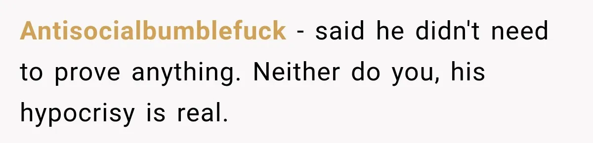 Antisocialbumblefuck − said he didn't need to prove anything. Neither do you, his hypocrisy is real.