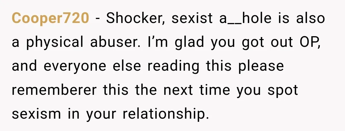 Cooper720 − Shocker, sexist a__hole is also a physical abuser. I’m glad you got out OP, and everyone else reading this please rememberer this the next time you spot sexism...