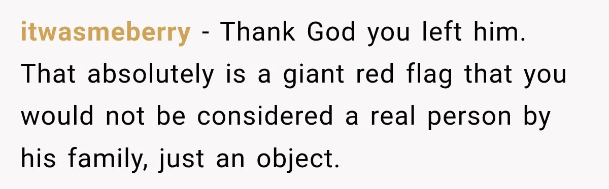 itwasmeberry − Thank God you left him. That absolutely is a giant red flag that you would not be considered a real person by his family, just an object.