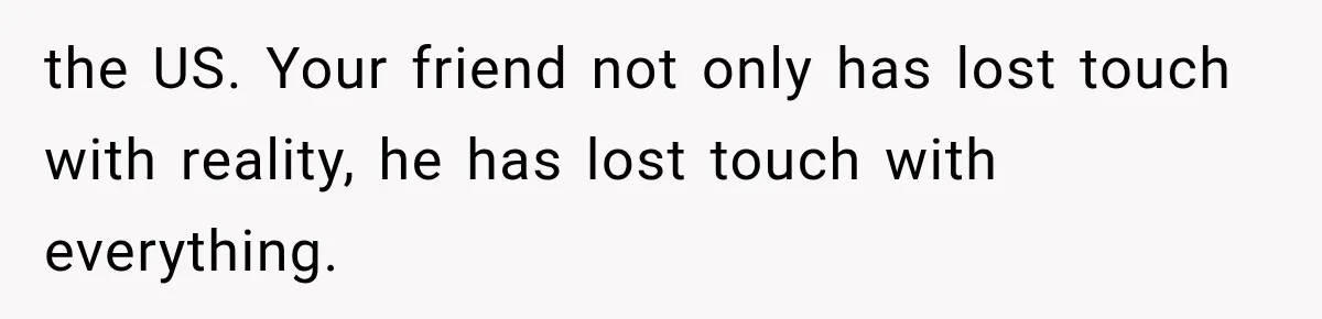 the US. Your friend not only has lost touch with reality, he has lost touch with everything.