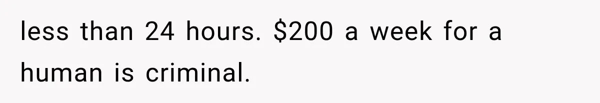 less than 24 hours. $200 a week for a human is criminal.