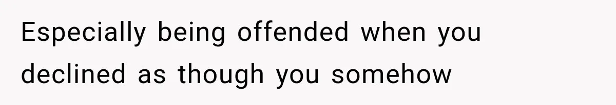 Especially being offended when you declined as though you somehow