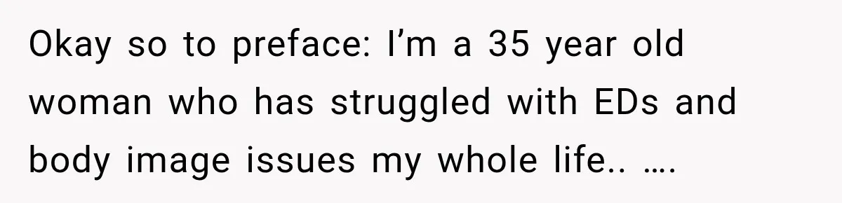 Okay so to preface: I’m a 35 year old woman who has struggled with EDs and body image issues my whole life.. ….