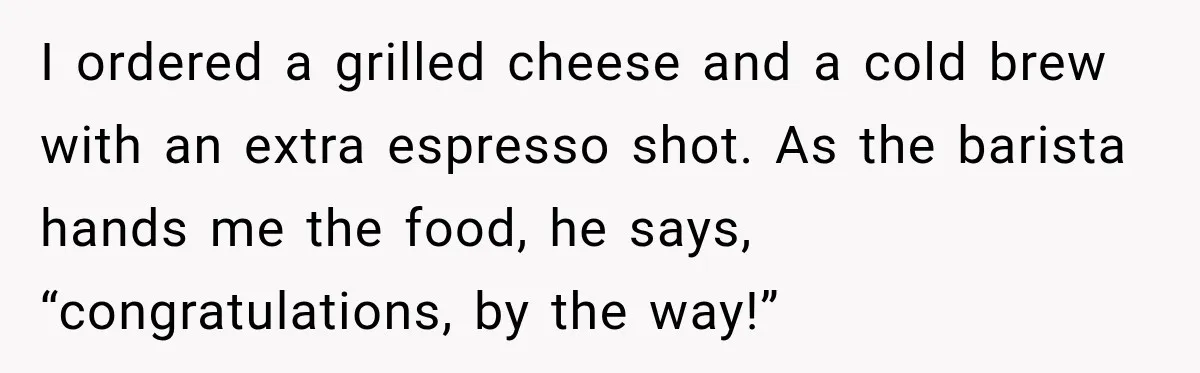 I ordered a grilled cheese and a cold brew with an extra espresso shot. As the barista hands me the food, he says, “congratulations, by the way!”