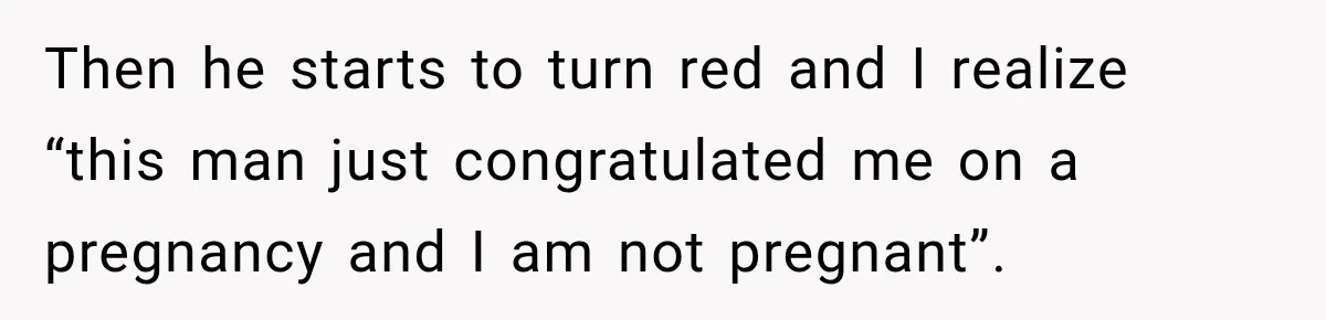 Then he starts to turn red and I realize “this man just congratulated me on a pregnancy and I am not pregnant”.