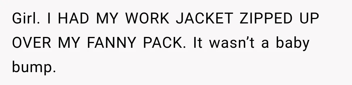 Girl. I HAD MY WORK JACKET ZIPPED UP OVER MY FANNY PACK. It wasn’t a baby bump.