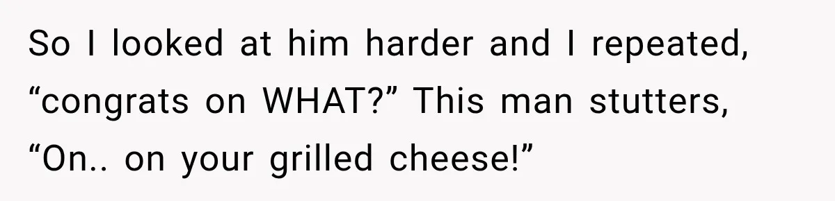 So I looked at him harder and I repeated, “congrats on WHAT?” This man stutters, “On.. on your grilled cheese!”