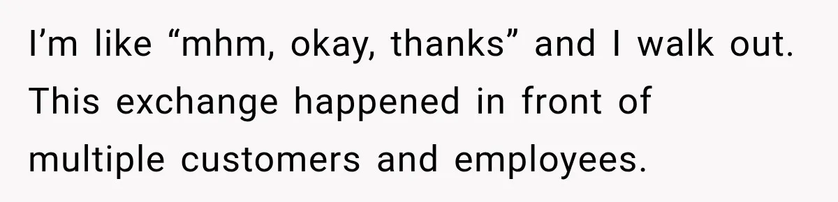 I’m like “mhm, okay, thanks” and I walk out. This exchange happened in front of multiple customers and employees.