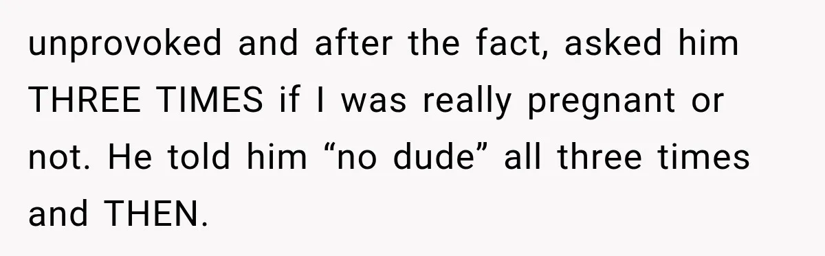 unprovoked and after the fact, asked him THREE TIMES if I was really pregnant or not. He told him “no dude” all three times and THEN.