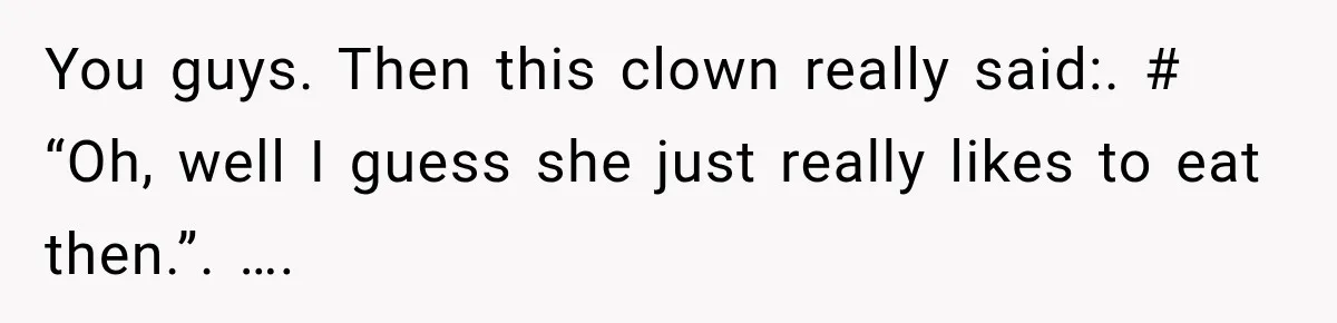 You guys. Then this clown really said:. # “Oh, well I guess she just really likes to eat then.”. ….