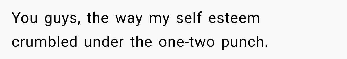 You guys, the way my self esteem crumbled under the one-two punch.