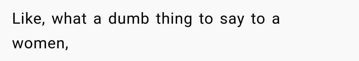 Like, what a dumb thing to say to a women,