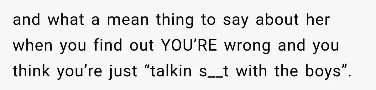 and what a mean thing to say about her when you find out YOU’RE wrong and you think you’re just “talkin s__t with the boys”.