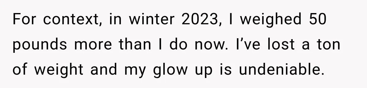 For context, in winter 2023, I weighed 50 pounds more than I do now. I’ve lost a ton of weight and my glow up is undeniable.