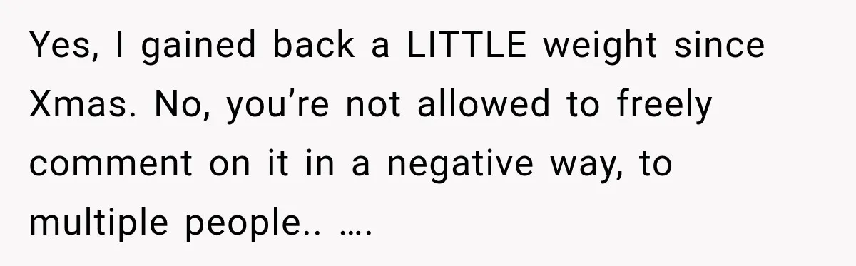 Yes, I gained back a LITTLE weight since Xmas. No, you’re not allowed to freely comment on it in a negative way, to multiple people.. ….