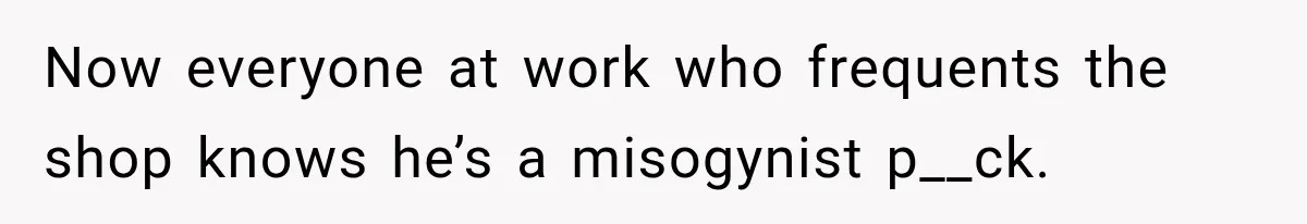 Now everyone at work who frequents the shop knows he’s a misogynist p__ck.