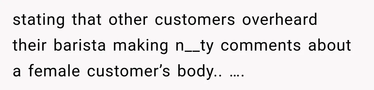 stating that other customers overheard their barista making n__ty comments about a female customer’s body.. ….