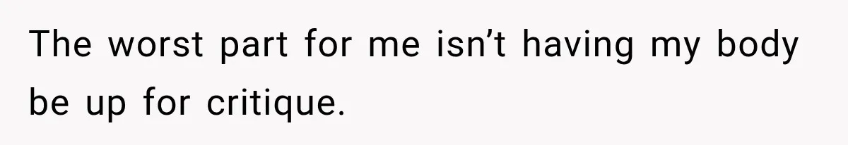The worst part for me isn’t having my body be up for critique.
