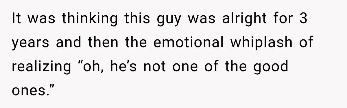It was thinking this guy was alright for 3 years and then the emotional whiplash of realizing “oh, he’s not one of the good ones.”