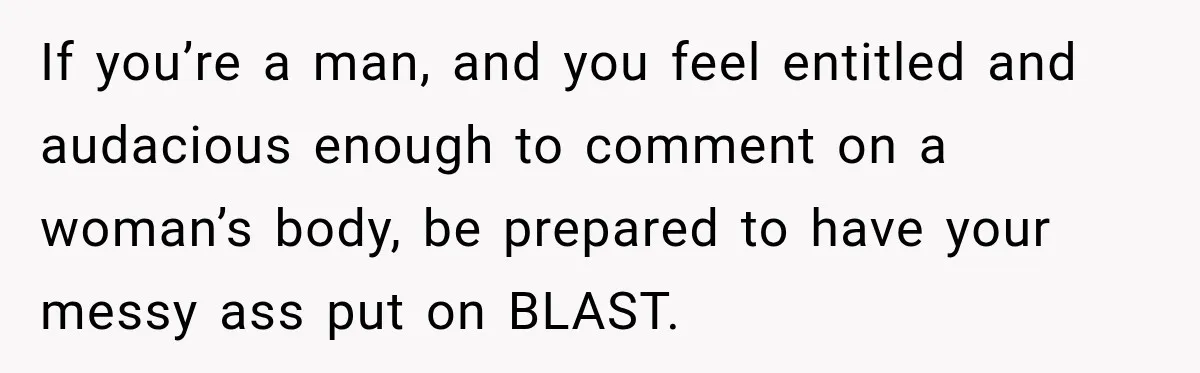 If you’re a man, and you feel entitled and audacious enough to comment on a woman’s body, be prepared to have your messy ass put on BLAST.