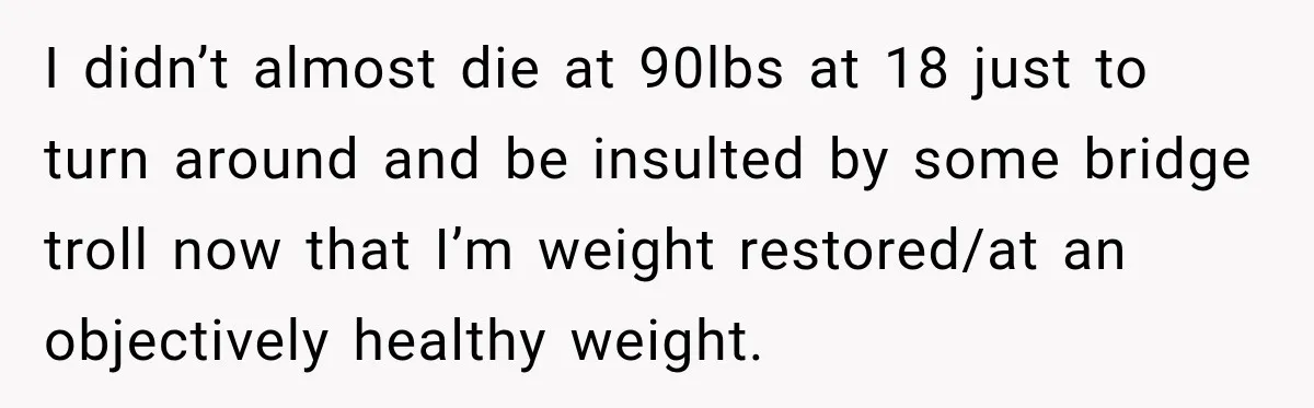 I didn’t almost die at 90lbs at 18 just to turn around and be insulted by some bridge troll now that I’m weight restored/at an objectively healthy weight.