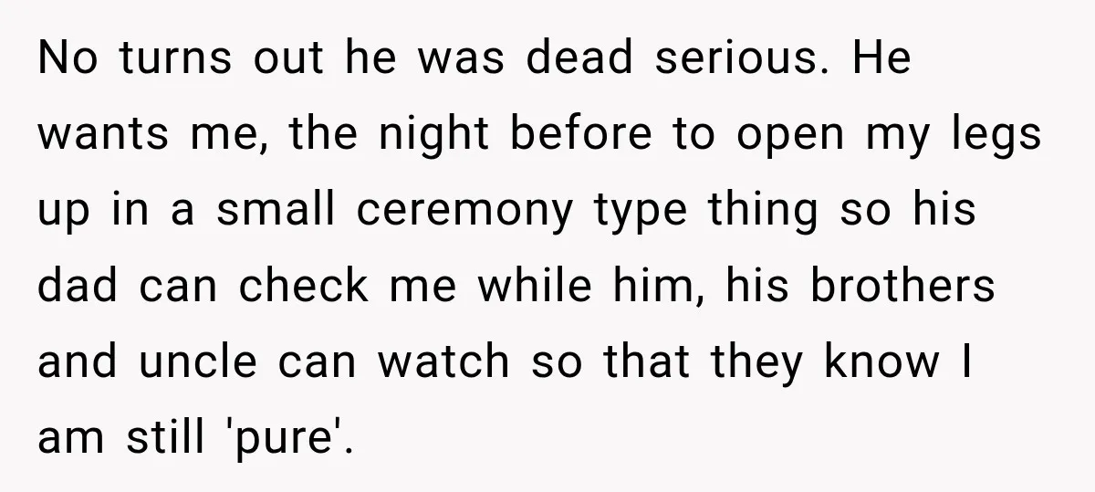 No turns out he was dead serious. He wants me, the night before to open my legs up in a small ceremony type thing so his dad can check me...