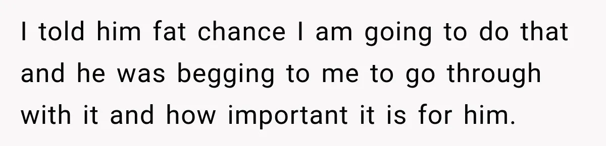 I told him fat chance I am going to do that and he was begging to me to go through with it and how important it is for him.