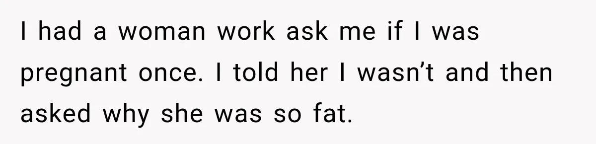 I had a woman work ask me if I was pregnant once. I told her I wasn’t and then asked why she was so fat.