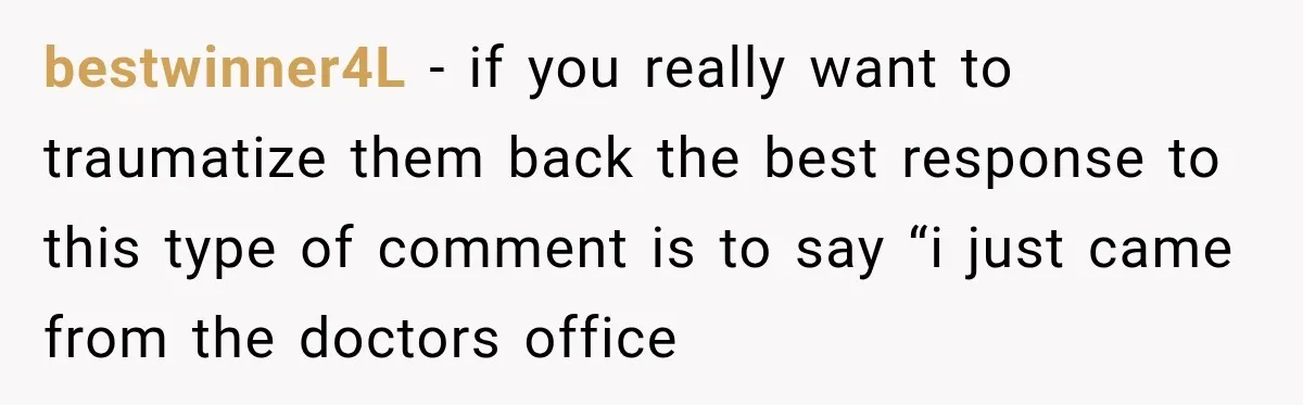 bestwinner4L − if you really want to traumatize them back the best response to this type of comment is to say “i just came from the doctors office