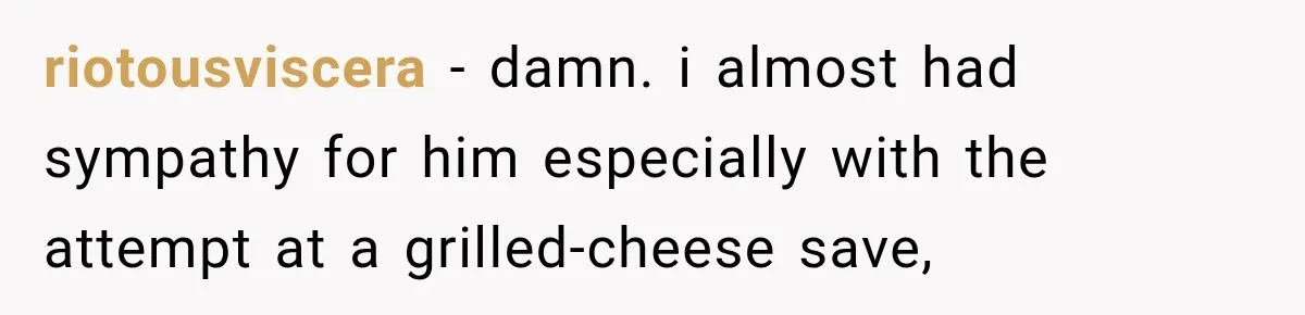 riotousviscera − damn. i almost had sympathy for him especially with the attempt at a grilled-cheese save,