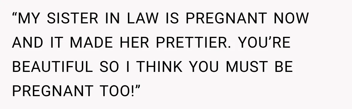 “MY SISTER IN LAW IS PREGNANT NOW AND IT MADE HER PRETTIER. YOU’RE BEAUTIFUL SO I THINK YOU MUST BE PREGNANT TOO!”