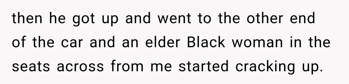 then he got up and went to the other end of the car and an elder Black woman in the seats across from me started cracking up.