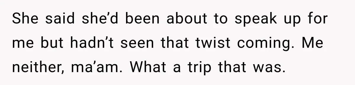 She said she’d been about to speak up for me but hadn’t seen that twist coming. Me neither, ma’am. What a trip that was.