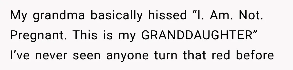My grandma basically hissed “I. Am. Not. Pregnant. This is my GRANDDAUGHTER” I’ve never seen anyone turn that red before