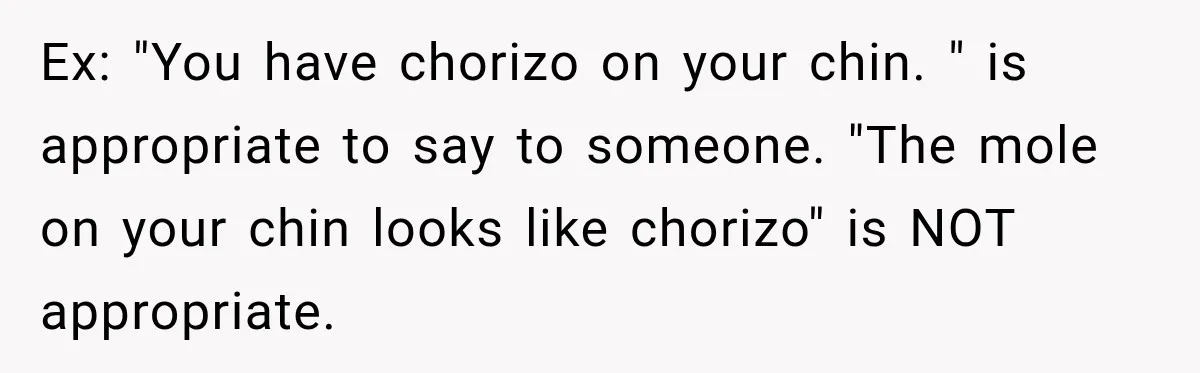 Ex: "You have chorizo on your chin. " is appropriate to say to someone. "The mole on your chin looks like chorizo" is NOT appropriate.