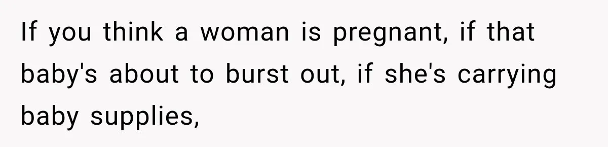 If you think a woman is pregnant, if that baby's about to burst out, if she's carrying baby supplies,