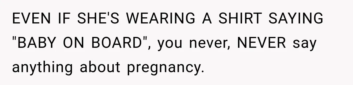 EVEN IF SHE'S WEARING A SHIRT SAYING "BABY ON BOARD", you never, NEVER say anything about pregnancy.