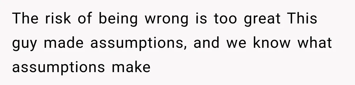 The risk of being wrong is too great This guy made assumptions, and we know what assumptions make