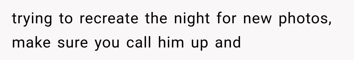 trying to recreate the night for new photos, make sure you call him up and