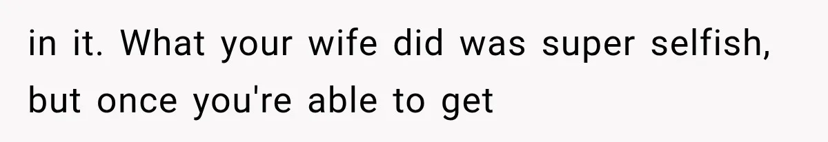 in it. What your wife did was super selfish, but once you're able to get