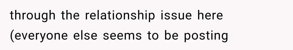 through the relationship issue here (everyone else seems to be posting