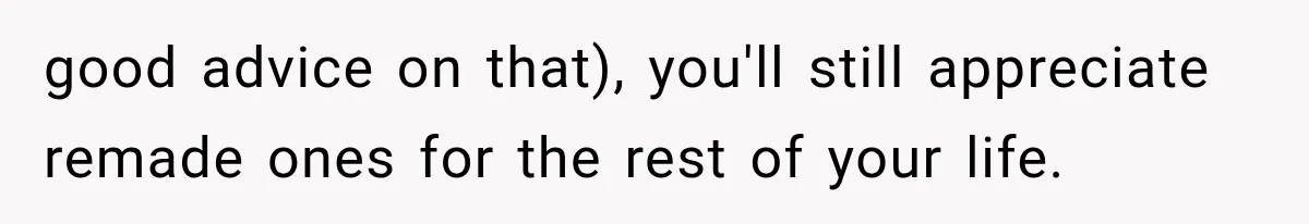 good advice on that), you'll still appreciate remade ones for the rest of your life.