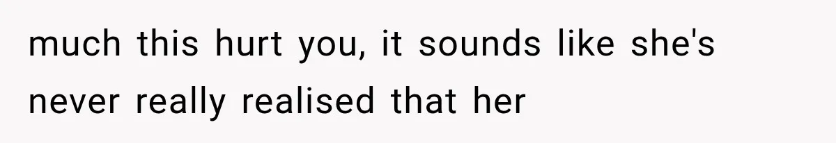 much this hurt you, it sounds like she's never really realised that her