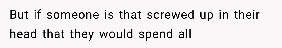 But if someone is that screwed up in their head that they would spend all