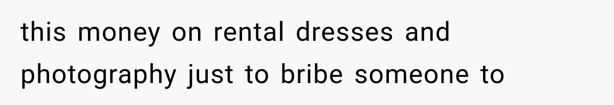 this money on rental dresses and photography just to bribe someone to