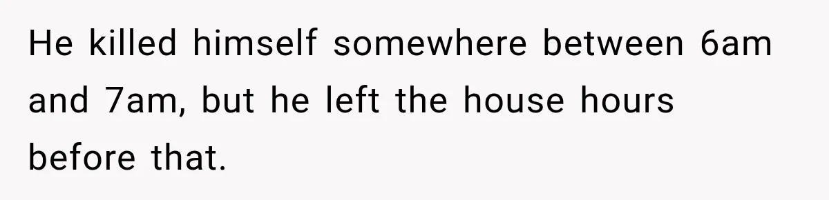He killed himself somewhere between 6am and 7am, but he left the house hours before that.