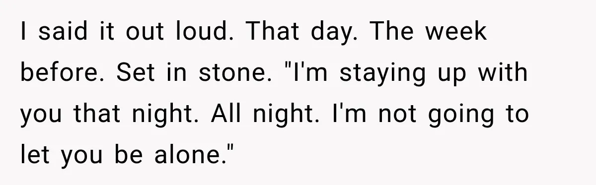 I said it out loud. That day. The week before. Set in stone. "I'm staying up with you that night. All night. I'm not going to let you be alone."