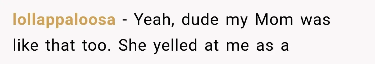 lollappaloosa − Yeah, dude my Mom was like that too. She yelled at me as a